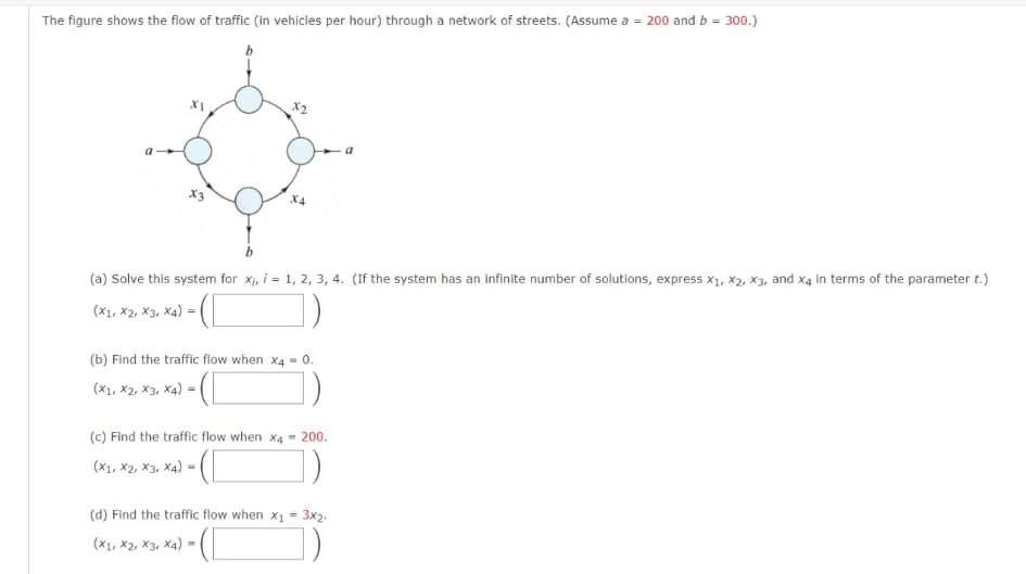 The figure shows the flow of traffic (in vehicies per hour) through a network of streets. (Assume a = 200 and b = 300.)
(a) Solve this system for Xi, i = 1, 2, 3, 4. (If the system has an Infinite number of solutions, express x1, X2, X3, and x4 in terms of the parameter t.)
(x1, x2, X3, Xa)
(b) Find the traffic flow when x4 = 0.
(*1, *2, X3, X4) =
(c) Find the traffic flow when x4 200.
(X1, X2, X3, X4) -
(d) Find the traffic flow when x = 3x2.
(X1, X2, X3, X4) -(
