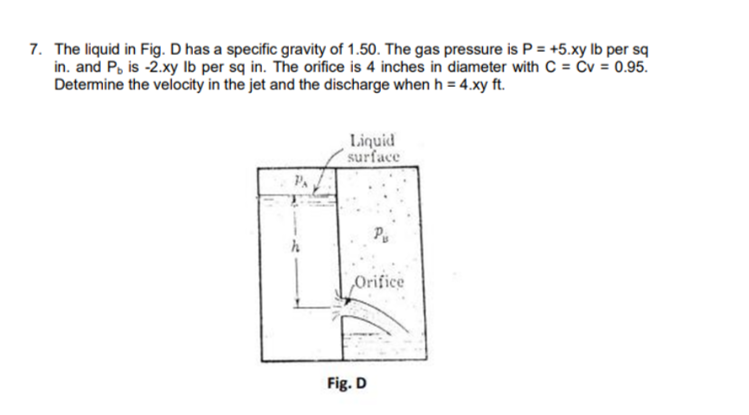 7. The liquid in Fig. D has a specific gravity of 1.50. The gas pressure is P = +5.xy Ib per sq
in. and P, is -2.xy Ib per sq in. The orifice is 4 inches in diameter with C = Ćv = 0.95.
Determine the velocity in the jet and the discharge when h = 4.xy ft.
Liquid
surface
Pu
Orifice
Fig. D
