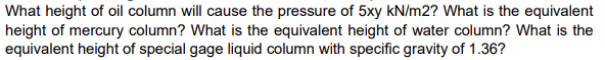 What height of oil column will cause the pressure of 5xy kN/m2? What is the equivalent
height of mercury column? What is the equivalent height of water column? What is the
equivalent height of special gage liquid column with specific gravity of 1.36?
