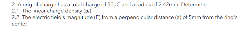 2. A ring of charge has a total charge of 50µC and a radius of 2.42mm. Determine
2.1. The linear charge density (pL)
2.2. The electric field's magnitude (E) from a perpendicular distance (a) of 5mm from the ring's
center.
