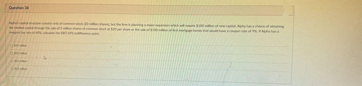 Question 38
Alpha's capital structure consists only of common stock (20 million shares), but the firm is planning a major expansion which will require $100 million of new capital. Alpha has a choice of obtaining
the needed capital through the sale of 5 million shares of common stock at $20 per share or the sale of $100 million of first mortgage bonds that would have a coupon rate of 9%. If Alpha has a
marginal tax rate of 40%, calculate the EBIT-EPS indifference point.
○ $45 million
O $35 million
O $54 million
O $22 million