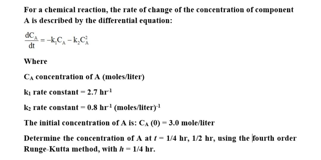 For a chemical reaction, the rate of change of the concentration of component
A is described by the differential equation:
-k,Ca – k,C
dt
Where
CA concentration of A (moles/liter)
ki rate constant = 2.7 hrl
k2 rate constant
= 0.8 hr-' (moles/liter)1
The initial concentration of A is: CA (0) = 3.0 mole/liter
Determine the concentration of A at t = 1/4 hr, 1/2 hr, using the fourth order
Runge-Kutta method, with h= 1/4 hr.
