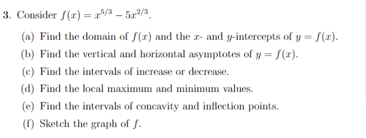 3. Consider f(x) = x5/3 – 5.x²/3_
(a) Find the domain of f(x) and the x- and y-intercepts of y = f(x).
(b) Find the vertical and horizontal asymptotes of y = f(x).
(c) Find the intervals of increase or decrease.
(d) Find the local maximum and minimum values.
(e) Find the intervals of concavity and inflection points.
(f) Sketch the graph of f.
