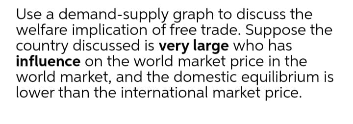 Use a demand-supply graph to discuss the
welfare implication of free trade. Suppose the
country discussed is very large who has
influence on the world market price in the
world market, and the domestic equilibrium is
lower than the international market price.
