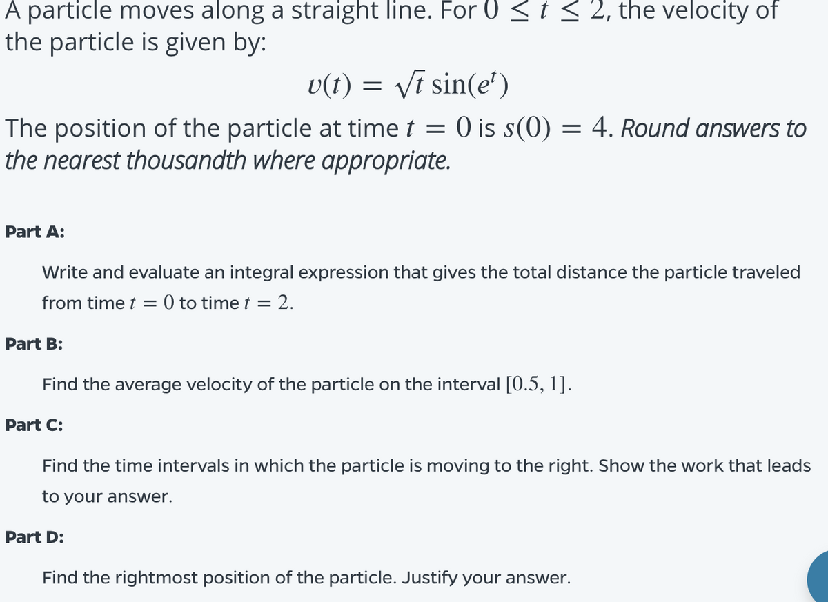 A particle moves along a straight line. For 0 < t < 2, the velocity of
the particle is given by:
U(t)
Vī sin(e')
The position of the particle at time t = 0 is s(0) = 4. Round answers to
the nearest thousandth where appropriate.
Part A:
Write and evaluate an integral expression that gives the total distance the particle traveled
from time t = 0 to time t = 2.
Part B:
Find the average velocity of the particle on the interval [0.5, 1].
Part C:
Find the time intervals in which the particle is moving to the right. Show the work that leads
to your answer.
Part D:
Find the rightmost position of the particle. Justify your answer.
