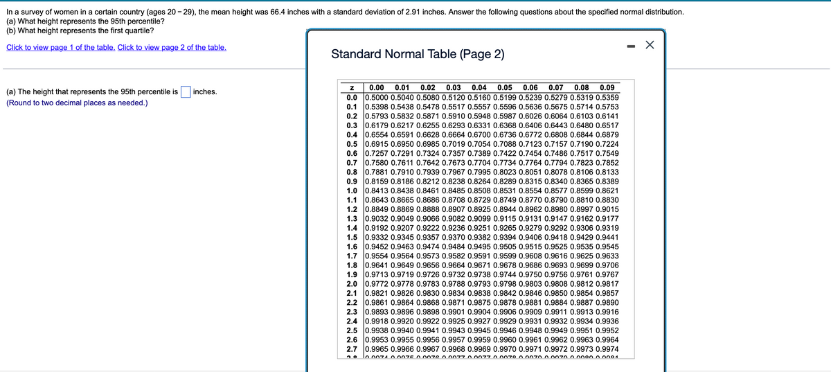 In a survey of women in a certain country (ages 20-29), the mean height was 66.4 inches with a standard deviation of 2.91 inches. Answer the following questions about the specified normal distribution.
(a) What height represents the 95th percentile?
(b) What height represents the first quartile?
Click to view page 1 of the table. Click to view page 2 of the table.
(a) The height that represents the 95th percentile is
(Round to two decimal places as needed.)
inches.
Standard Normal Table (Page 2)
Z
0.0
0.1
0.2
0.3
0.4
0.5
0.6
0.7
0.8
0.9
1.0
1.1
1.2
0.00 0.01 0.02 0.03 0.04 0.05 0.06 0.07
0.08 0.09
0.5000 0.5040 0.5080 0.5120 0.5160 0.5199 0.5239 0.5279 0.5319 0.5359
0.5398 0.5438 0.5478 0.5517 0.5557 0.5596 0.5636 0.5675 0.5714 0.5753
0.5793 0.5832 0.5871 0.5910 0.5948 0.5987 0.6026 0.6064 0.6103 0.6141
0.6179 0.6217 0.6255 0.6293 0.6331 0.6368 0.6406 0.6443 0.6480 0.6517
0.6554 0.6591 0.6628 0.6664 0.6700 0.6736 0.6772 0.6808 0.6844 0.6879
0.6915 0.6950 0.6985 0.7019 0.7054 0.7088 0.7123 0.7157 0.7190 0.7224
0.7257 0.7291 0.7324 0.7357 0.7389 0.7422 0.7454 0.7486 0.7517 0.7549
0.7580 0.7611 0.7642 0.7673 0.7704 0.7734 0.7764 0.7794 0.7823 0.7852
0.7881 0.7910 0.7939 0.7967 0.7995 0.8023 0.8051 0.8078 0.8106 0.8133
0.8159 0.8186 0.8212 0.8238 0.8264 0.8289 0.8315 0.8340 0.8365 0.8389
0.8413 0.8438 0.8461 0.8485 0.8508 0.8531 0.8554 0.8577 0.8599 0.8621
0.8643 0.8665 0.8686 0.8708 0.8729 0.8749 0.8770 0.8790 0.8810 0.8830
0.8849 0.8869 0.8888 0.8907 0.8925 0.8944 0.8962 0.8980 0.8997 0.9015
0.9032 0.9049 0.9066 0.9082 0.9099 0.9115 0.9131 0.9147 0.9162 0.9177
1.4 0.9192 0.9207 0.9222 0.9236 0.9251 0.9265 0.9279 0.9292 0.9306 0.9319
1.5 0.9332 0.9345 0.9357 0.9370 0.9382 0.9394 0.9406 0.9418 0.9429 0.9441
1.6 0.9452 0.9463 0.9474 0.9484 0.9495 0.9505 0.9515 0.9525 0.9535 0.9545
1.7 0.9554 0.9564 0.9573 0.9582 0.9591 0.9599 0.9608 0.9616 0.9625 0.9633
1.8 0.9641 0.9649 0.9656 0.9664 0.9671 0.9678 0.9686 0.9693 0.9699 0.9706
1.9 0.9713 0.9719 0.9726 0.9732 0.9738 0.9744 0.9750 0.9756 0.9761 0.9767
2.0 0.9772 0.9778 0.9783 0.9788 0.9793 0.9798 0.9803 0.9808 0.9812 0.9817
2.1 0.9821 0.9826 0.9830 0.9834 0.9838 0.9842 0.9846 0.9850 0.9854 0.9857
2.2 0.9861 0.9864 0.9868 0.9871 0.9875 0.9878 0.9881 0.9884 0.9887 0.9890
2.3 0.9893 0.9896 0.9898 0.9901 0.9904 0.9906 0.9909 0.9911 0.9913 0.9916
2.4 0.9918 0.9920 0.9922 0.9925 0.9927 0.9929 0.9931 0.9932 0.9934 0.9936
0.9938 0.9940 0.9941 0.9943 0.9945 0.9946 0.9948 0.9949 0.9951 0.9952
0.9953 0.9955 0.9956 0.9957 0.9959 0.9960 0.9961 0.9962 0.9963 0.9964
0.9965 0.9966 0.9967 0.9968 0.9969 0.9970 0.9971 0.9972 0.9973 0.9974
1.3
2.5
2.6
2.7
20 0.0074 0.0075 0.0076 0.0077 0.00770 00700 00700 00700000000001