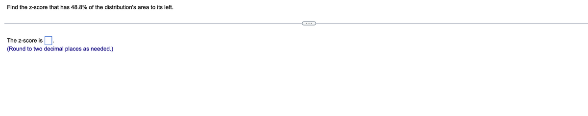 Find the z-score that has 48.8% of the distribution's area to its left.
The Z-score is
(Round to two decimal places as needed.)