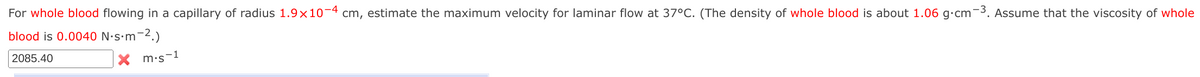 For whole blood flowing in a capillary of radius 1.9x10-4 cm, estimate the maximum velocity for laminar flow at 37°C. (The density of whole blood is about 1.06 g.cm-3. Assume that the viscosity of whole
blood is 0.0040 N.s.m-2.)
2085.40
Xm-s s-1