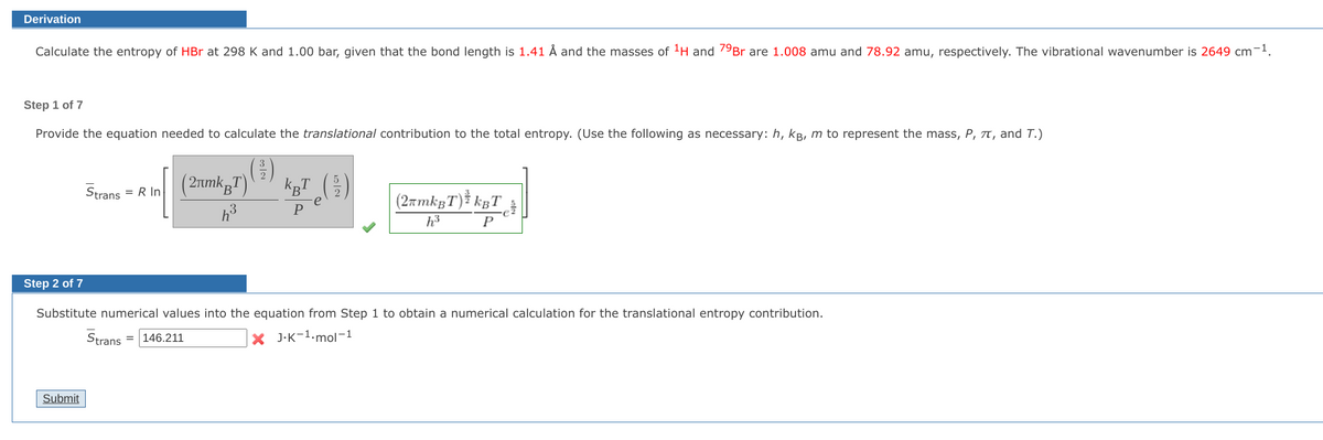 Derivation
Calculate the entropy of HBr at 298 K and 1.00 bar, given that the bond length is 1.41 Å and the masses of ¹H and 79Br are 1.008 amu and 78.92 amu, respectively. The vibrational wavenumber is 2649 cm-1.
Step 1 of 7
Provide the equation needed to calculate the translational contribution to the total entropy. (Use the following as necessary: h, kB, m to represent the mass, P, π, and T.)
(31)
BT)
= R In
Strans
(2μmk B¹
h³
KBT
(2πmkBT) kBT
P
h³
P
Step 2 of 7
Substitute numerical values into the equation from Step 1 to obtain a numerical calculation for the translational entropy contribution.
XJ.K-1.mol-1
Strans =146.211
Submit