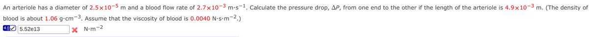 An arteriole has a diameter of 2.5x10-5 m and a blood flow rate of 2.7×10−³ m·s¯¹. Calculate the pressure drop, AP, from one end to the other if the length of the arteriole is 4.9x10-3 m. (The density of
blood is about 1.06 g.cm-³. Assume that the viscosity of blood is 0.0040 N.s.m-².)
4.0 5.52e13
N•m-2