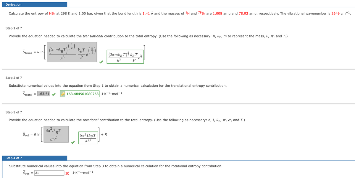 Derivation
Calculate the entropy of HBr at 298 K and 1.00 bar, given that the bond length is 1.41 Å and the masses of ¹H and 79Br are 1.008 amu and 78.92 amu, respectively. The vibrational wavenumber is 2649 cm-¹.
Step 1 of 7
Provide the equation needed to calculate the translational contribution to the total entropy. (Use the following as necessary: h, kB, m to represent the mass, P, T, and T.)
(²³1)
(2πmkT)
h³
Strans = R In
kµT (²/2)
e
P
(2πmkBT) ³ kBT
h³
P
Step 2 of 7
Substitute numerical values into the equation from Step 1 to obtain a numerical calculation for the translational entropy contribution.
Strans = 163.61
163.484901080763 J.K-1.mol-1
Step 3 of 7
Provide the equation needed to calculate the rotational contribution to the total entropy. (Use the following as necessary: h, I, kB, 7, σ, and T.)
Srot
= R In
8n²lkpT
oh²
+ R
87² IkBT
oh²
Step 4 of 7
Substitute numerical values into the equation from Step 3 to obtain a numerical calculation for the rotational entropy contribution.
X J.K-¹.mol-1
Srot
= 31