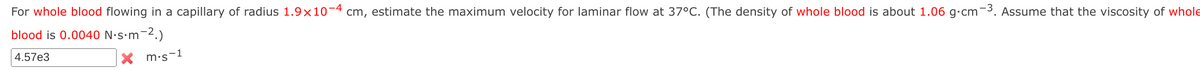 For whole blood flowing in a capillary of radius 1.9x10-4 cm, estimate the maximum velocity for laminar flow at 37°C. (The density of whole blood is about 1.06 g.cm-3. Assume that the viscosity of whole
blood is 0.0040 N.s.m-2.)
4.57e3
m.s-1