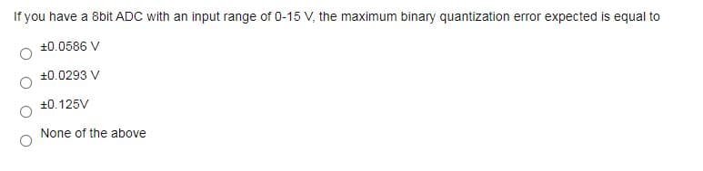 If you have a 8bit ADC with an input range of 0-15 V, the maximum binary quantization error expected is equal to
+0.0586 V
+0.0293 V
+0.125V
None of the above
