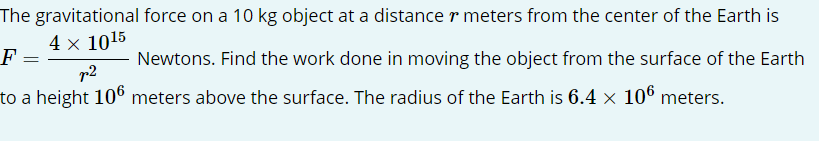 The gravitational force on a 10 kg object at a distance r meters from the center of the Earth is
F
=
Newtons. Find the work done in moving the object from the surface of the Earth
to a height 106 meters above the surface. The radius of the Earth is 6.4 × 106 meters.
4 x 1015
p²