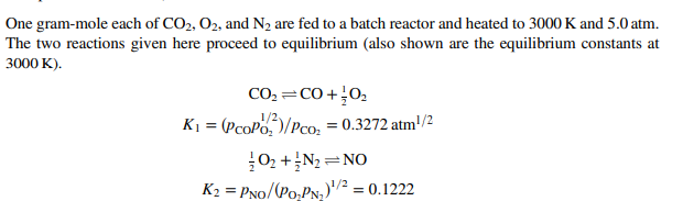 One gram-mole each of CO2, 02, and N2 are fed to a batch reactor and heated to 3000 K and 5.0 atm.
The two reactions given here proceed to equilibrium (also shown are the equilibrium constants at
3000 K).
CO2 =CO+02
1/2
K1 = (PcoPo,)/Pco; = 0.3272 atm'/2
02 +N2 =NO
K2 = PNo/(Po,PN,)"/² = 0.1222
