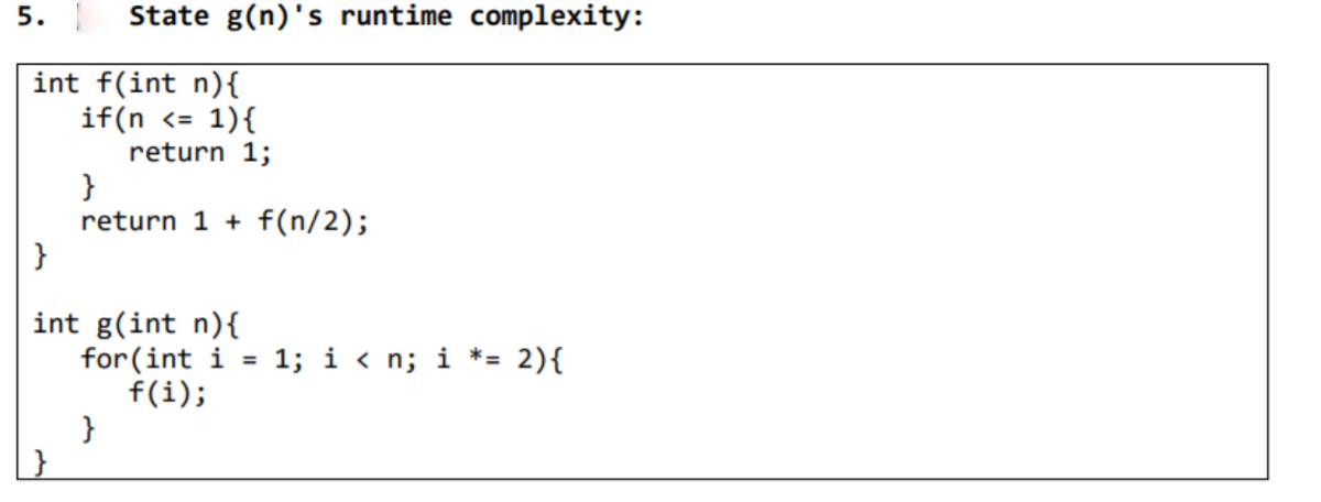 5.
State g(n)'s runtime complexity:
int f(int n){
if(n <= 1){
return 1;
}
return 1 + f(n/2);
}
int g(int n){
for(int i
f(i);
}
1; i < n; i *= 2){
