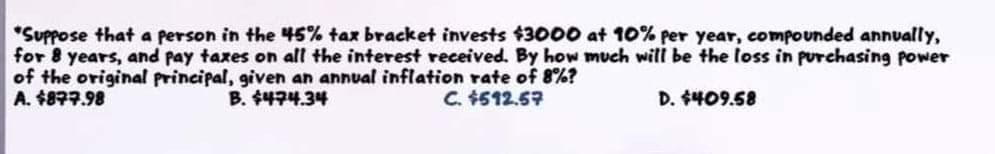 "Suppose that a person in the 45% tax bracket invests $3000 at 10% per year, compounded annually,
for 8 years, and pay taxes on all the interest received. By how much will be the loss in purchasing power
of the original principal, giiven an annual inflation rate of 8%?
A. 48구구.98
B. 수라구4.34
C. $512.57
D. $409.58
