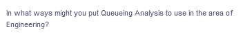 In what ways might you put Queueing Analysis to use in the area of
Engineering?