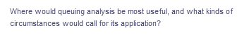 Where would queuing analysis be most useful, and what kinds of
circumstances would call for its application?