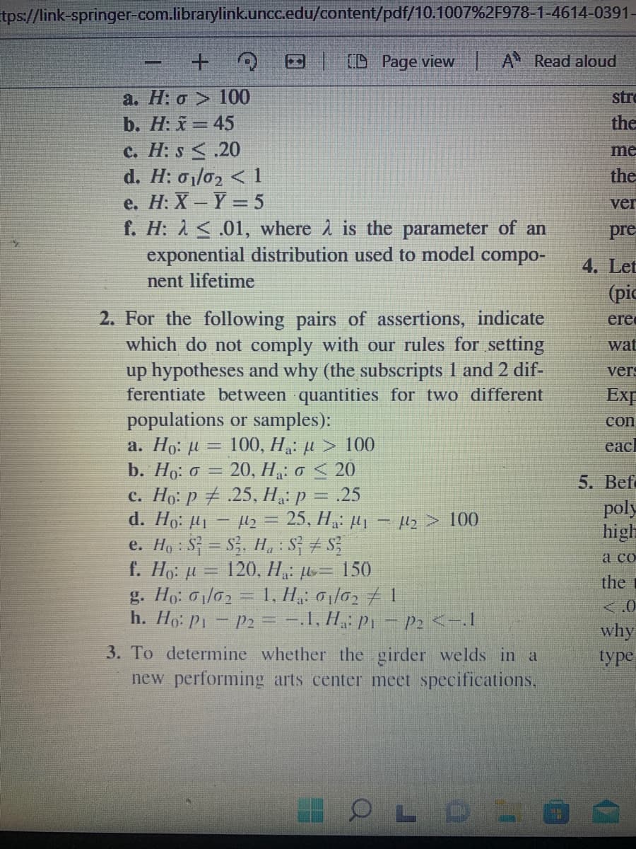 tps://link-springer-com.librarylink.uncc.edu/content/pdf/10.1007%2F978-1-4614-0391-
D D Page view A Read aloud
a. H: o > 100
b. H: x = 45
str
the
c. H: s <.20
d. Η σι/σ, 1
e. Н: X — Y —5
f. H: 1<.01, where 2 is the parameter of an
exponential distribution used to model compo-
nent lifetime
me
the
ver
pre
4. Let
(pic
2. For the following pairs of assertions, indicate
which do not comply with our rules for setting
up hypotheses and why (the subscripts 1 and 2 dif-
ferentiate between quantities for two different
populations or samples):
a. Ho: u = 100, H: µ > 100
b. Ho: o = 20, H,: o < 20
c. Ho: p .25, H,: p = .25
d. Ho: Hi - 2 = 25, H,: µ, - Hz> 100
e. Ho : S = S3, H, : S + S
f. Ho: ji = 120, H, ju- 150
g. Họ: 0l02 = 1, H,: 0 l0, 1
h. Ho: P1- P2 = -.1, H, p1 - P2<-I
ere
wat
vers
Exp
con
eacl
5. Bef
poly
high
а со
the
<.0
why
type
3. To determine whether the girder welds in a
new performing arts center meet specifications,
