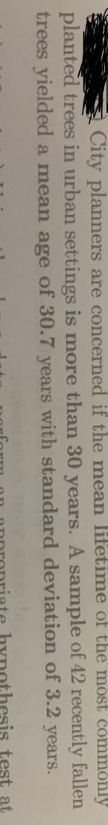 City planners are concerned if the mean lifetime of the most commonly
planted trees in urban settings is more than 30 years. A sample of 42 recently fallen
trees yielded a mean age of 30.7 years with standard deviation of 3.2 years.
esis test at
