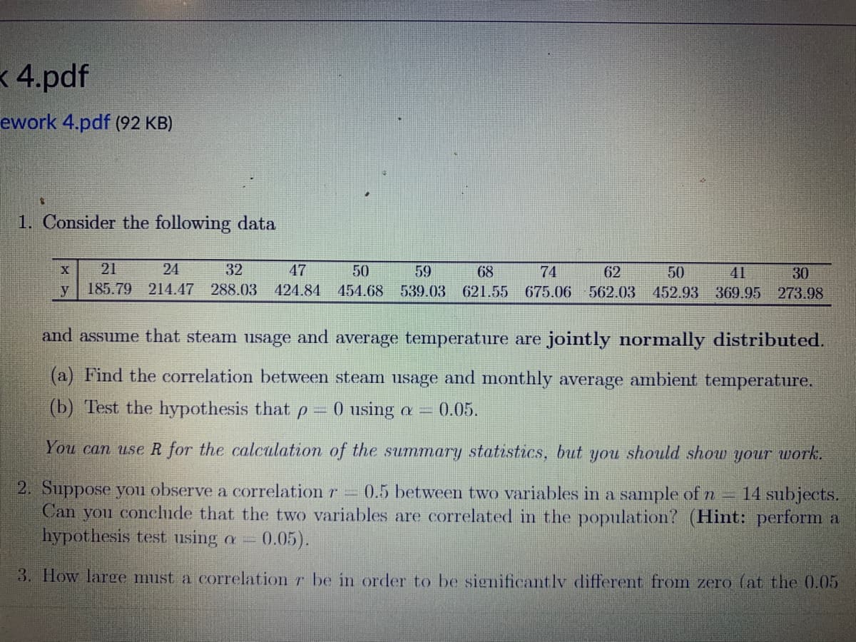 x 4.pdf
ework 4.pdf (92 KB)
S
1. Consider the following data
X
y
24
32
47
50
59
68
74
62
50
41
30
21
185.79 214.47 288.03 424.84 454.68 539.03 621.55 675.06 562.03 452.93 369.95 273.98
and assume that steam usage and average temperature are jointly normally distributed.
(a) Find the correlation between steam usage and monthly average ambient temperature.
(b) Test the hypothesis that p 0 using a 0.05.
You can use R for the calculation of the summary statistics, but you should show your work.
2. Suppose you observe a correlation r = 0.5 between two variables in a sample of n 14 subjects.
Can you conclude that the two variables are correlated in the population? (Hint: perform a
hypothesis test using a = 0.05).
3. How large muust a correlation r be in order to be significantly different from zero (at the 0.05