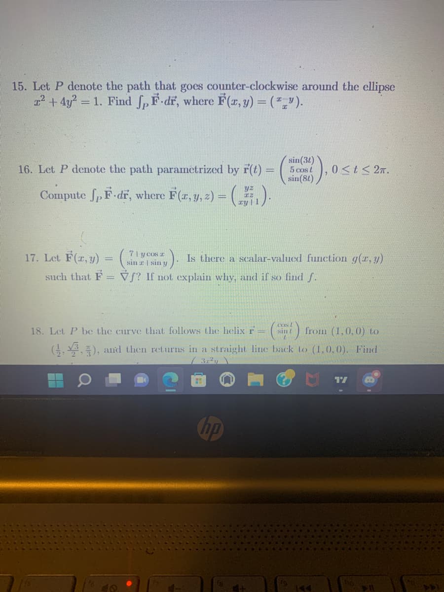 15. Let P denote the path that goes counter-clockwise around the ellipse
² + 4y² = = 1. Find f, F.dr, where F(x, y) = (ª„”).
sin (30)
16. Let P denote the path parametrized by r(t) = 5 cost
sin(81)
Compute ſpF-dr, where F(x, y, z) = ( „77, ).
17. Let F(x, y) = ( ;). Is there a scalar-valued function g(x, y)
71 y cos r
sin zsin y
such that F=f? If not explain why, and if so find f.
18. Let P be the curve that follows the helix r- sin) from (1,0,0) to
(1,3,3), and then returns in a straight line back to (1,0,0). Find
31²y
n
hp
0≤t≤ 2π.
fg
144
17