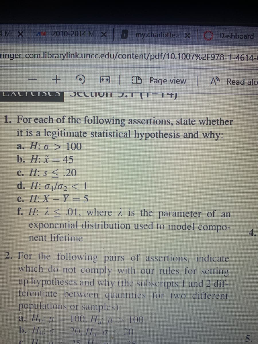 4 MX
2010-2014 MX
my.charlotte.x
Dashboard
ringer-com.librarylink.uncc.edu/content/pdf/10.1007%2F978-1-4614-
(D Page view A Read alo
LALTCI LS
1. For each of the following assertions, state whether
it is a legitimate statistical hypothesis and why:
a. H: o > 100
b. H: x = 45
c. H: s <.20
d. H: 01/02 < 1
e. H: X-Y 5
f. H: 1<.01, where 2 is the parameter of an
exponential distribution used to model compo-
4.
nent lifetime
2. For the following pairs of assertions, indicate
which do not comply with our rules for setting
up hypotheses and why (the subscripts 1 and 2 dif-
ferentiate between quantities for two different
populations or samples):
a. Ilp: L
b. H0
100. H 100
20, 11 o 20
25 H
