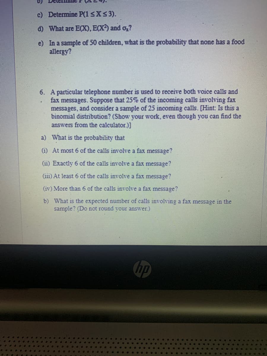 c) Determine P(1 ≤X ≤ 3).
d) What are E(X), E(X) and o₂?
e) In a sample of 50 children, what is the probability that none has a food
allergy?
6. A particular telephone number is used to receive both voice calls and
fax messages. Suppose that 25% of the incoming calls involving fax
messages, and consider a sample of 25 incoming calls. [Hint: Is this a
binomial distribution? (Show your work, even though you can find the
answers from the calculator.)]
a)
What is the probability that
(i) At most 6 of the calls involve a fax message?
(ii) Exactly 6 of the calls involve a fax message?
(iii) At least 6 of the calls involve a fax message?
(iv) More than 6 of the calls involve a fax message?
b) What is the expected number of calls involving a fax message in the
sample? (Do not round your answer.)
hp