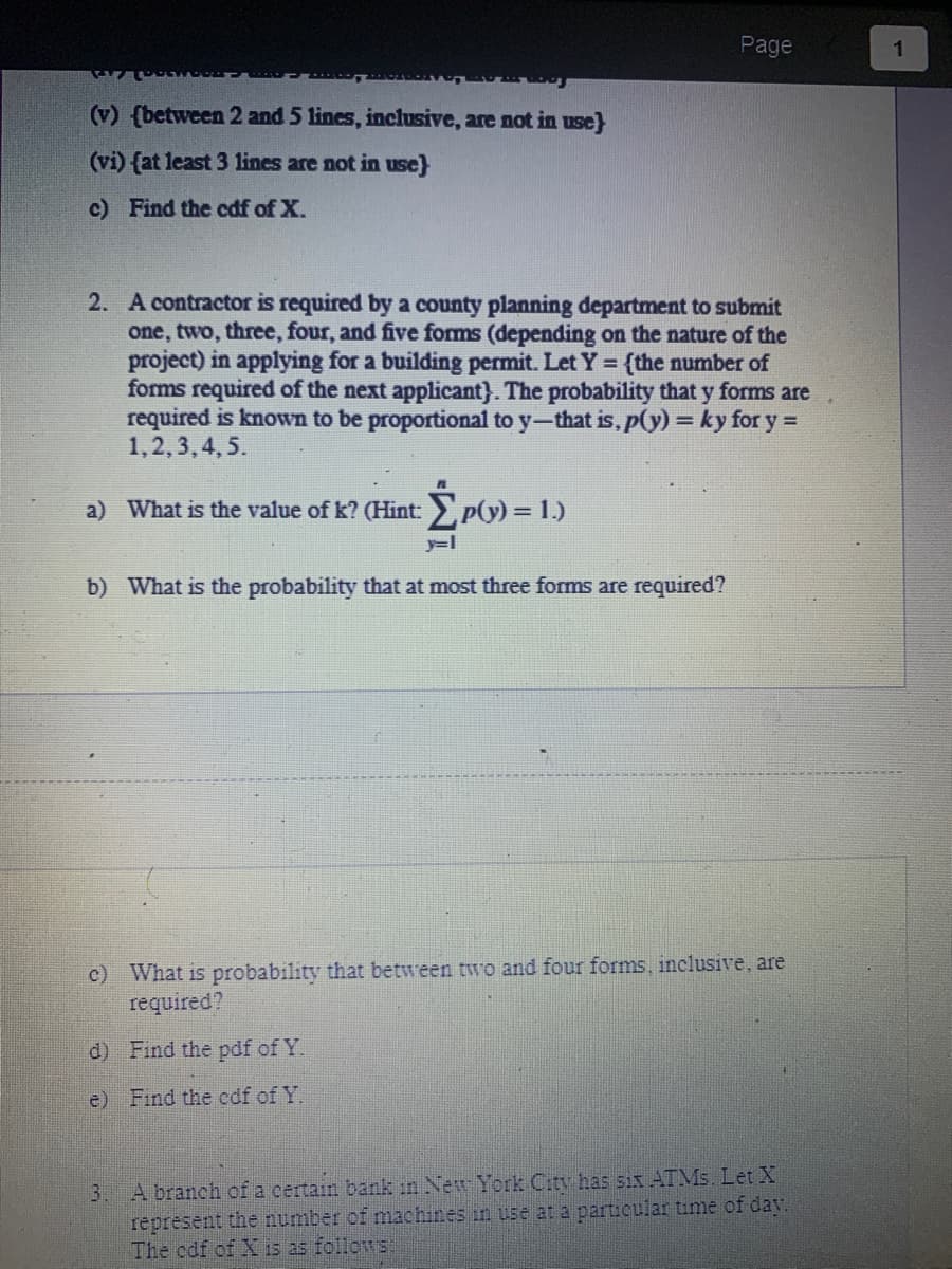 (v) (between 2 and 5 lines, inclusive, are not in use}
(vi) (at least 3 lines are not in use}
c) Find the cdf of X.
2. A contractor is required by a county planning department to submit
one, two, three, four, and five forms (depending on the nature of the
project) in applying for a building permit. Let Y = {the number of
forms required of the next applicant}). The probability that y forms are
required is known to be proportional to y-that is, p(y) = ky for y=
1,2,3,4,5.
a) What is the value of k? (Hint: Σp(y) = 1.)
y=l
b) What is the probability that at most three forms are required?
Page
c) What is probability that between two and four forms, inclusive, are
required?
d) Find the pdf of Y.
e) Find the cdf of Y.
3.
A branch of a certain bank in New York City has six ATMs. Let X
represent the number of machines in use at a particular time of day.
The cdf of X is as follows:
1