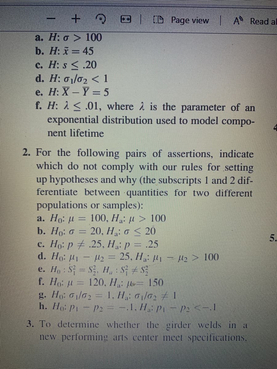 E D Page view A Read al
a. H: o > 100
b. H: x=45
c. H: s <.20
d. H: 01/02 < 1
e. H: X-Y = 5
f. H: 1 <.01, where 1 is the parameter of an
exponential distribution used to model compo-
nent lifetime
2. For the following pairs of assertions, indicate
which do not comply with our rules for setting
up hypotheses and why (the subscripts 1 and 2 dif-
ferentiate between quantities for two different
populations or samples):
a. Ho: u = 100, H,: µ > 100
b. Ho: o = 20, H„: o < 20
c. Ho: p 7 .25, H: p = .25
d. Ho: H1- y = 25, H: 41 H2> 100
e. Ho : S = S, H, : S
f. Ho: = 120, H: = 150
g. Ho: G/02 = 1, H,: 01/02 1
h. Ho: P1- P2= -.1, H: P – P2 <-.I
5.
3. To determine whether the girder welds in a
new performing arts center meet specifications.
