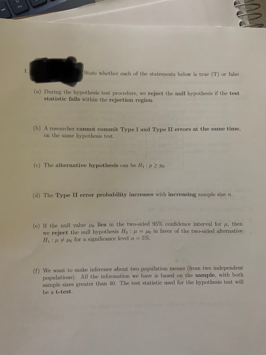 Ins
1.
State whether each of the statements below is true (T) or false
(a) During the hypothesis test procedure, we reject the null hypothesis if the test
statistic falls within the rejection region.
(b) A researcher cannot commit Type I and Type II errors at the same time,
on the same hypothesis test.
(c) The alternative hypothesis can be H1:p2 Po-
(d) The Type II error probability increases with increasing sample size n.
(e) If the null value lo lies in the two-sided 95% confidence interval for u, then
we reject the null hypothesis Ho : µ = Ho in favor of the two-sided alternative
H1: µ # µo for a significance level a = 5%.
(f) We want to make inference about two population means (from two independent
populations). All the information we have is based on the sample, with both
sample sizes greater than 40. The test statistic used for the hypothesis test will
be a t-test.
