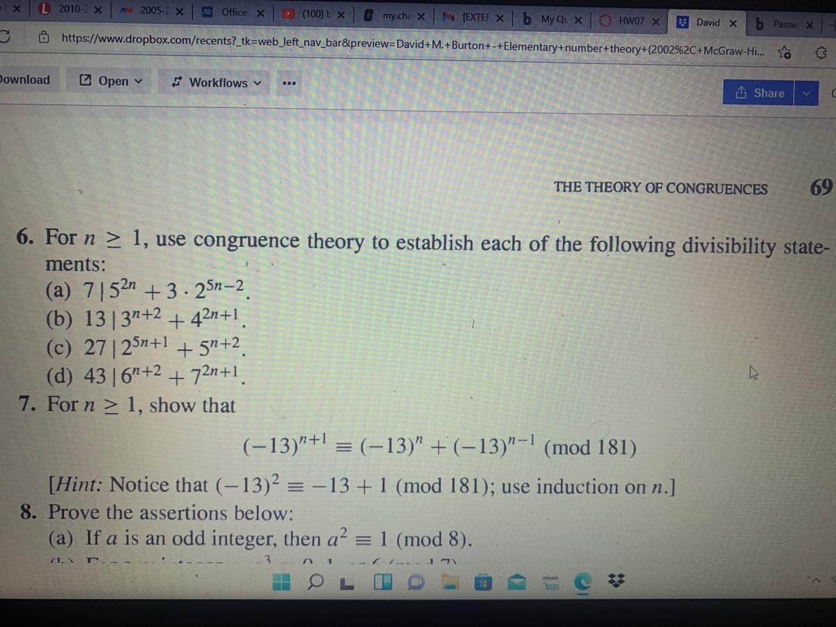L 2010-2 X
A2005-2 X
Offices x
(100) E X
my.cha x
M (EXTEF X
b My Qu X
O HW07 X
* David X
b Passw X
Ô https://www.dropbox.com/recents? tk=web_left_nav_bar&preview=David+M. +Burton+-+Elementary+number+theory+(2002%2C+McGraw-Hi... to
Download
Z Open v
E Workflows v
1 Share
THE THEORY OF CONGRUENCES
69
6. For n > 1, use congruence theory to establish each of the following divisibility state-
ments:
(a) 7|52n +3 . 25n-2.
(b) 13|3"+2 + 42n+1.
(c) 27 | 25n+1 + 5"+2.
(d) 43 16"+2 + 72n+1.
7. For n > 1, show that
(-13)"+l = (-13)" + (–13)"-! (mod 181)
[Hint: Notice that (-13)2 = -13 + 1 (mod 181); use induction on n.]
8. Prove the assertions below:
(a) If a is an odd integer, then a = 1 (mod 8).
71.
- -- -- J7)
日 OL
