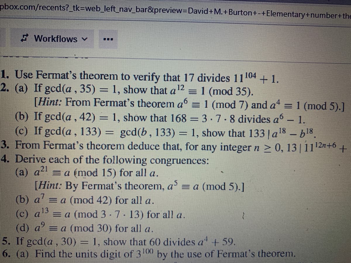 pbox.com/recents? tk=web_left_nav_bar&preview-David+M.+Burton+-+Elementary+number+the
F Workflows
...
1. Use Fermat's theorem to verify that 17 divides 11104 + 1.
2. (a) If gcd(a , 35) = 1, show that a12 = 1 (mod 35).
[Hint: From Fermat's theorem a6
(b) If gcd(a , 42) = 1, show that 168 = 3-7. 8 divides a - 1.
(c) If gcd(a, 133) = gcd(b, 133) = 1, show that 133 a18 -b18.
3. From Fermat's theorem deduce that, for any integer n > 0, 13| 1112n-
4. Derive each of the following congruences:
(a) a = a (mod 15) for all a.
[Hint: By Fermat's theorem, a = a (mod 5).]
(b) a' =a (mod 42) for all a.
(c) a =a (mod 3-7. 13) for all a.
(d) a' = a (mod 30) for all a.
5. If gcd(a, 30) = 1, show that 60 divides a + 59.
6. (a) Find the units digit of 3 00 by the use of Fermat's theorem.
= 1 (mod 7) and a = 1 (mod 5).]
12n+6
