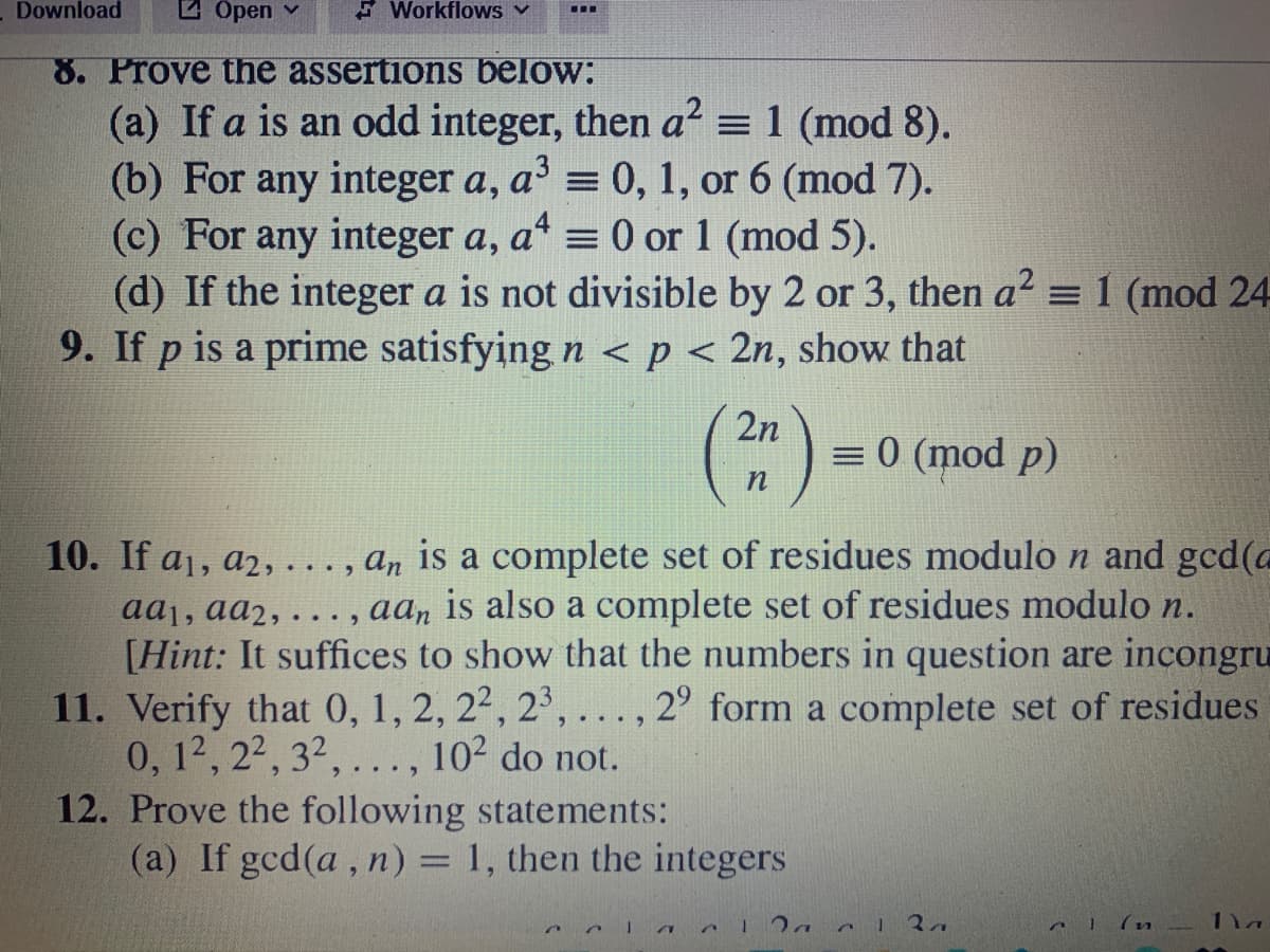 Download
2 Open v
E Workflows v
8. Prove the assertions below:
(a) If a is an odd integer, then a? = 1 (mod 8).
(b) For any integer a, a' = 0, 1, or 6 (mod 7).
(c) For any integer a, a* = 0 or 1 (mod 5).
(d) If the integer a is not divisible by 2 or 3, then a' = 1 (mod 24
9. If p is a prime satisfying n < p < 2n, show that
2n
= 0 (mod p)
10. If a1, a2, ..., an is a complete set of residues modulo n and gcd(a
aaj, aa2, . . , aaŋ is also a complete set of residues modulo n.
[Hint: It suffices to show that the numbers in question are incongru
11. Verify that 0, 1, 2, 22, 2', ..., 2° form a complete set of residues
0, 12, 22, 32,..., 102 do not.
12. Prove the following statements:
(a) If gcd(a, n) = 1, then the integers
1la
