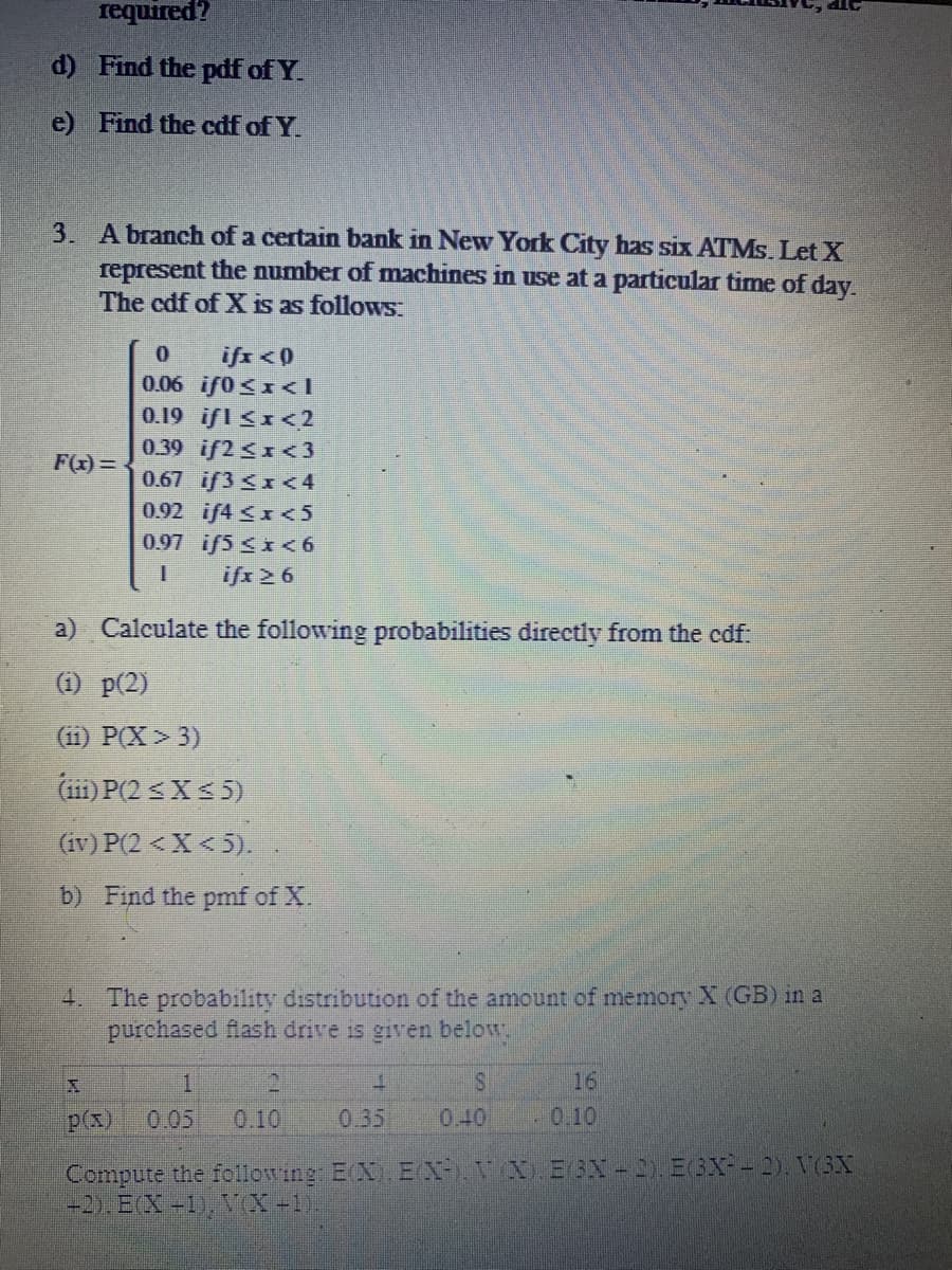 required?
d)
Find the pdf of Y.
e) Find the cdf of Y.
3. A branch of a certain bank in New York City has six ATMs. Let X
represent the number of machines in use at a particular time of day.
The edf of X is as follows:
F(x)=
0 ifx < 0
0.06 if0<x<l
0.19 ifl ≤x<2
0.39 if2<x<3
0.67 if3 <x<4
0.92 if4 <x<5
0.97 if5 ≤x<6
ifx 26
T
a) Calculate the following probabilities directly from the cdf:
(1) p(2)
(11) P(X> 3)
(111) P(2 ≤X ≤5)
(iv) P(2 < X<5).
b) Find the pmf of X.
4. The probability distribution of the amount of memory X (GB) in a
purchased flash drive is given below.
2
1
p(x) 0.05 0.10
1
S
0.35 0.40
16
0.10
Compute the following: E(X). E(X), V(X). E3X-2). E(3X²-2). V(3X
+2). E(X+1), V(X-1)