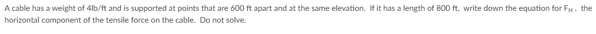 A cable has a weight of 4lb/ft and is supported at points that are 600 ft apart and at the same elevation. If it has a length of 800 ft, write down the equation for FH, the
horizontal component of the tensile force on the cable. Do not solve.
