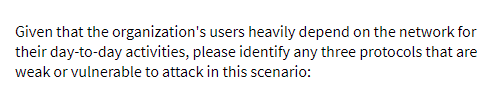 Given that the organization's users heavily depend on the network for
their day-to-day activities, please identify any three protocols that are
weak or vulnerable to attack in this scenario:
