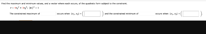 Find the maximum and minimum values, and a vector where each occurs, of the quadratic form subject to the constraint.
z - 4x? + 3x?; ||x |? - 1
The constrained maximum of
occurs when (X1, X2)
and the constrained minimum of
occurs when (K1, X2) =
