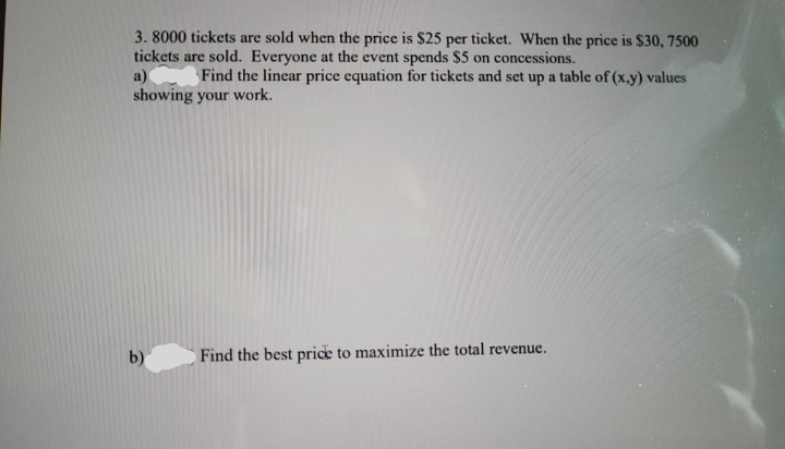 3. 8000 tickets are sold when the price is $25 per ticket. When the price is $30, 7500
tickets are sold. Everyone at the event spends $5 on concessions.
a)
showing your work.
Find the linear price equation for tickets and set up a table of (x,y) values
b)
Find the best price to maximize the total revenue.
