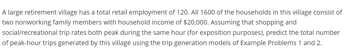 A large retirement village has a total retail employment of 120. All 1600 of the households in this village consist of
two nonworking family members with household income of $20,000. Assuming that shopping and
social/recreational trip rates both peak during the same hour (for exposition purposes), predict the total number
of peak-hour trips generated by this village using the trip generation models of Example Problems 1 and 2.
