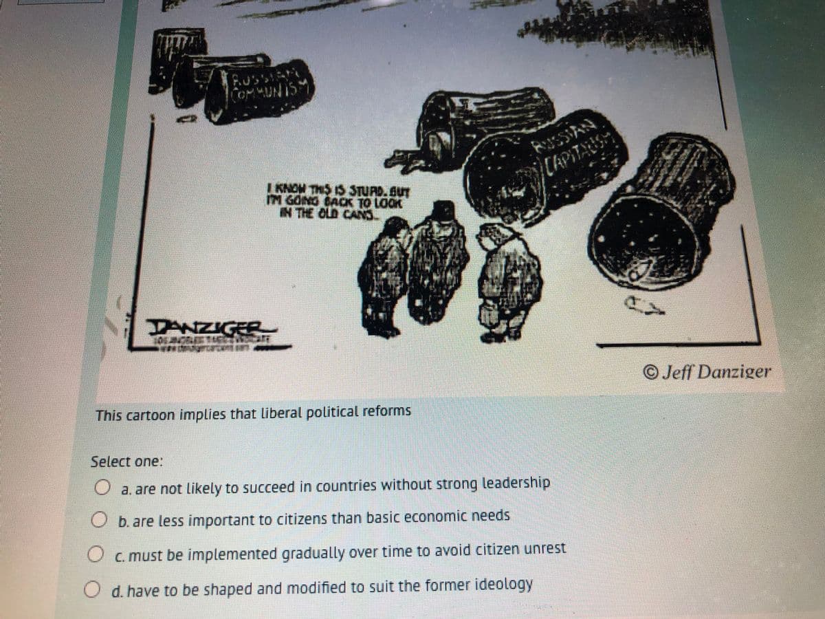 OMMUNISM
AUSSIAN
CAPITAUS
I KNOM THS IS STURD. SUT
M GONG CAOX TO LOOK
N THE CLD CANS.
DANZIGER
OJeff Danziger
This cartoon implies that liberal political reforms
Select one:
O a. are not Likely to succeed in countries without strong leadership
O b. are less important to citizens than basic economic needs
O c. must be implemented gradually over time to avoid citizen unrest
O d. have to be shaped and modified to suit the former ideology
