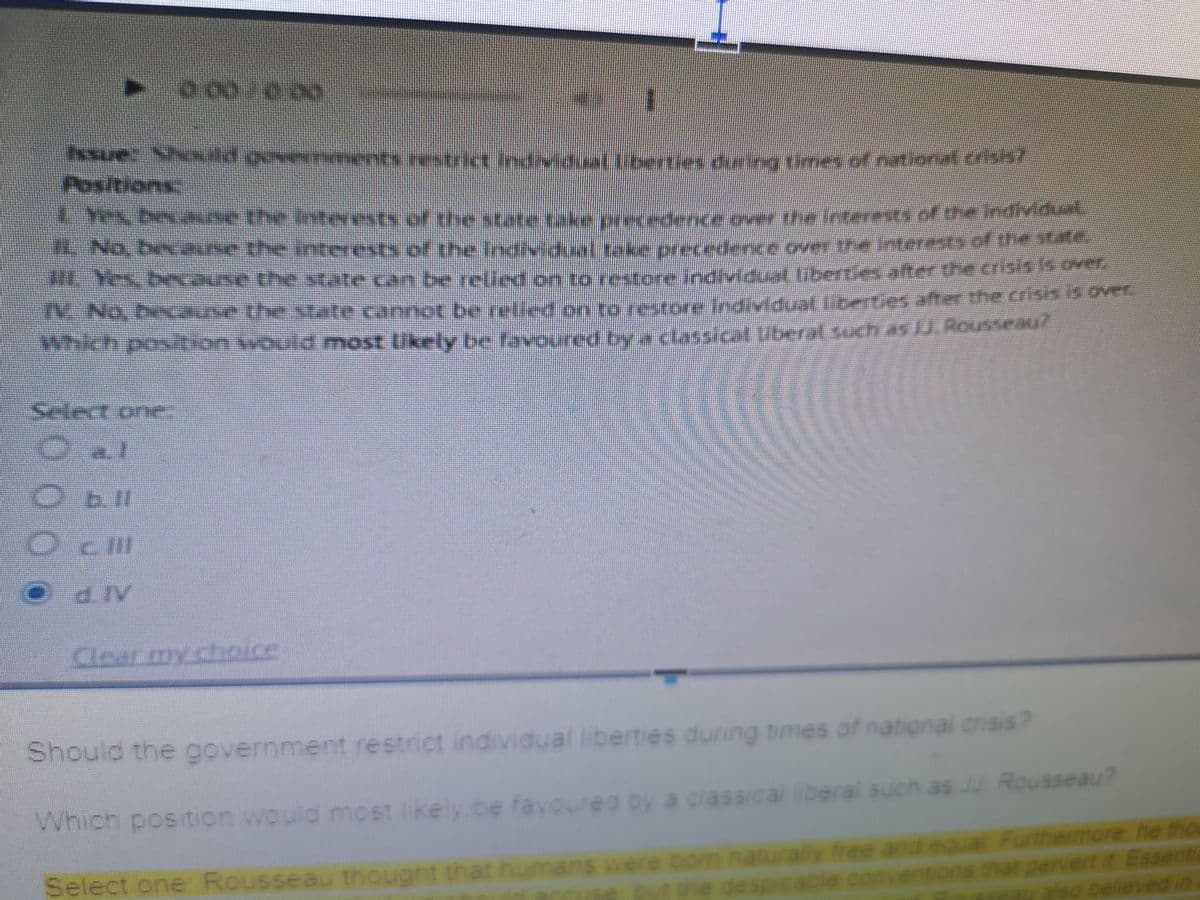 Insue: x d ver
Positions
Yes bane the intwests of the state take
H. No, beane the interests of the Individua
.cause the state can be relled on to restere irdvldual fiberLes affer the C
No b
which position would most Ukely be faN
individua(lioerties diring tmes of natona n
a .ts.ef the state take precedence ever the Inteeenvof dhe Indivdal
l take precedence over the interest» of the
cannot be relied zn to restore individual libetes after the crisiA over
d most Ukely be favoured by a clasioi uberat tuch 45RON
Select one.
O al
b.ll
O cil
d. IV
Clear my choice
times of national crisis?
Should the government restrict individual liberties during
sical liberal such as JU Rousseau?
Which position would most likely be favoureg by a clas
Select one Rousseau thought that humans were bom naturally free and eauat Furthemore he tho
out he despicable conventions mat pervert it Essenti
ons hat
also believed in
