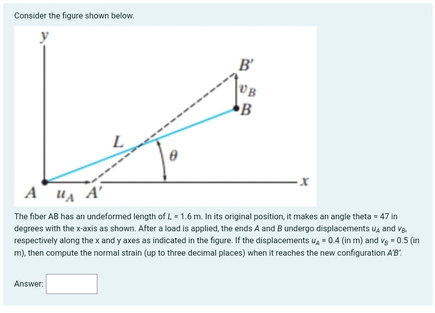 Consider the figure shown below.
B'
VB
L
UA A'
The fiber AB has an undeformed length of L = 1.6 m. In its original position, it makes an angle theta = 47 in
degrees with the x-axis as shown. After a load is applied, the ends A and B undergo displacements ua and vB,
respectively along the x and y axes as indicated in the figure. If the displacements u, = 0.4 (in m) and vg = 0.5 (in
m), then compute the normal strain (up to three decimal places) when it reaches the new configuration A'B'.
Answer:
