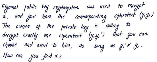 to enerypt
Elgomel public kay cmplosysterm sas used
x, and
you thove the' comeponding ciphentent ly.yo)
The ownen of the private key
to
ailing
is
derypt exachly ane ciphentext yry.') that gou can
choose ond send to him, as
leng
as y't y .
How can you find x ?
