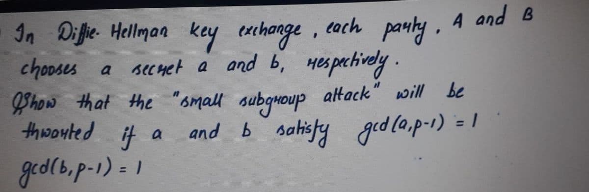 In Diffie. Hellman key exchange, cach pauky, A and B
chooses a secuet a and b, Hespachively.
Phow that the
thwonted it
small subguoup altack" will be
and b sahisfy ged (a,p-1) = 1
%3D
a
ged(b.p.1) = 1
%3D
