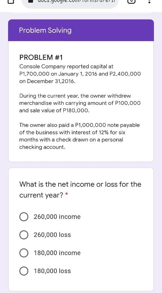 Problem Solving
PROBLEM #1
Console Company reported capital at
P1,700,000 on January 1, 2016 and P2,400,000
on December 31,2016.
During the current year, the owner withdrew
merchandise with carrying amount of P100,000
and sale value of P180,00o.
The owner also paid a P1,000,000 note payable
of the business with interest of 12% for six
months with a check drawn on a personal
checking account.
What is the net income or loss for the
current year? *
260,000 income
260,000 loss
180,000 income
180,000 loss
