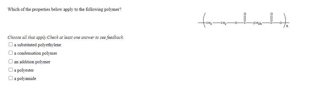 Which of the properties below apply to the following polymer?
form
Choose all that apply. Check at least one answer to see feedback.
O a substituted polyethylene
O a condensation polymer
O an addition polymer
O a polyester
O a polyamide
