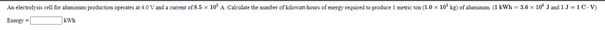 An electrolysis cell for aluminum production operates at 4.0 V and a current of 8.5 x 10% A. Calculate the number of kilowatt-hours of energy required to produce 1 metric ton (1.0 x 103 kg) of aluminum. (1 kWh = 3.6 × 10® J and 1 J = 1 C. V)
Energy =
kWh
