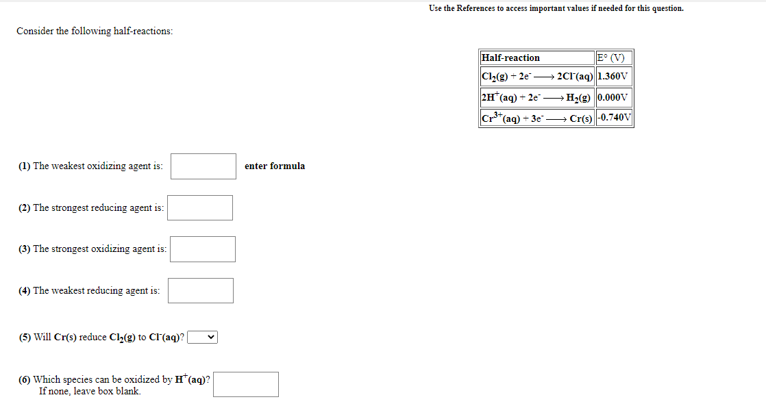 Use the References to access important values if needed for this question.
Consider the following half-reactions:
Half-reaction
E° (V)
Cl2(g) + 2e → 2C1'(aq) 1.360V
2H (aq) + 2e – H2(g) 0.000v
Cr*(aq) + 3e → Cr(s) |-0.740V
(1) The weakest oxidizing agent is:
enter formula
(2) The strongest reducing agent is:
(3) The strongest oxidizing agent is:
(4) The weakest reducing agent is:
(5) Will Cr(s) reduce Cl2(g) to Cl(aq)?
(6) Which species can be oxidized by H*(aq)?
If none, leave box blank.
